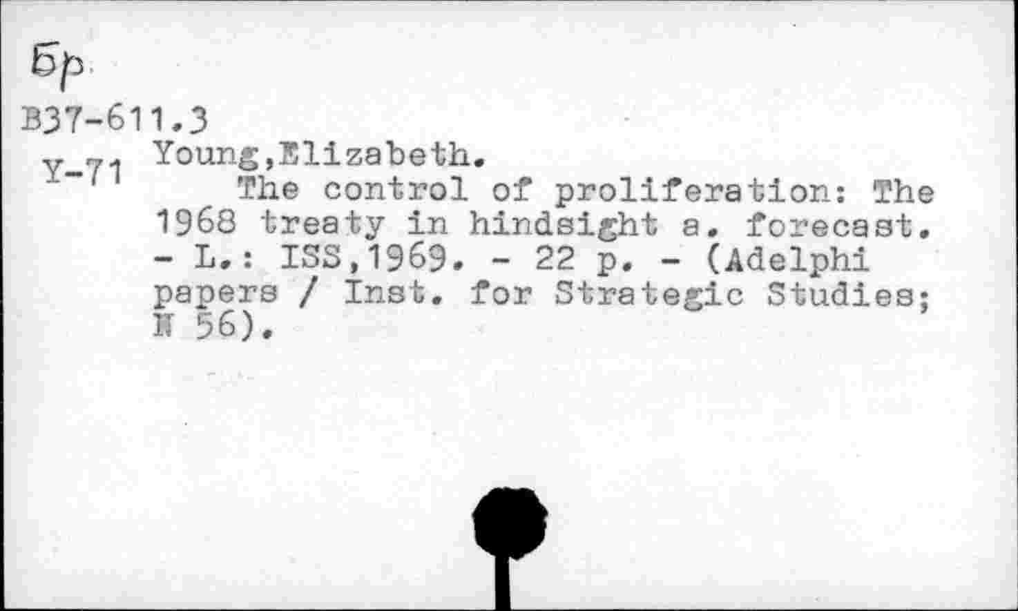 ﻿5p
B37-611.3
Y-71 Young,Elizabeth.
The control of proliferation: The 1968 treaty in hindsight a. forecast. - L.: 133,1969. - 22 p. - (Adelphi papers / Inst, for Strategic Studies: IT 56).